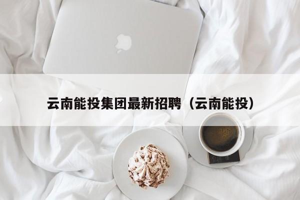 云南能投集团最新招聘（云南能投）（云南能投集团招聘）