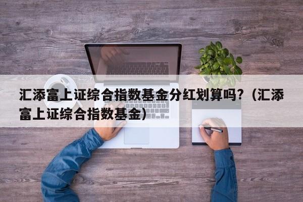 汇添富上证综合指数基金分红划算吗?（汇添富上证综合指数基金）（汇添富上证综合指数基金怎么样）