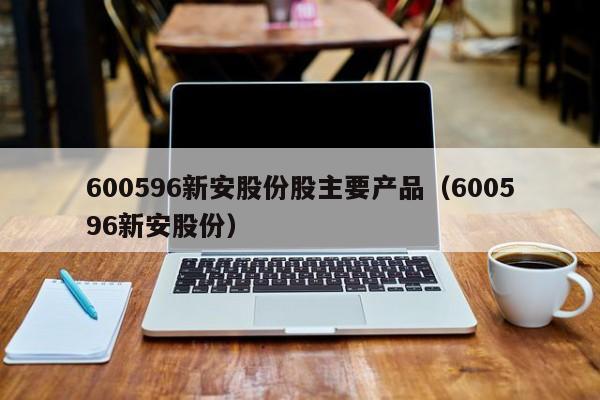 600596新安股份股主要产品（600596新安股份）（600596新安股份吧）