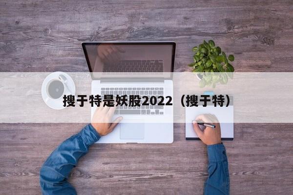 搜于特是妖股2022（搜于特）（搜于特股票最新消息搜于特）