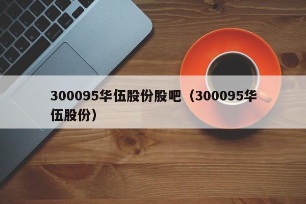 300095华伍股份股吧（300095华伍股份）（300095华伍股份行情）