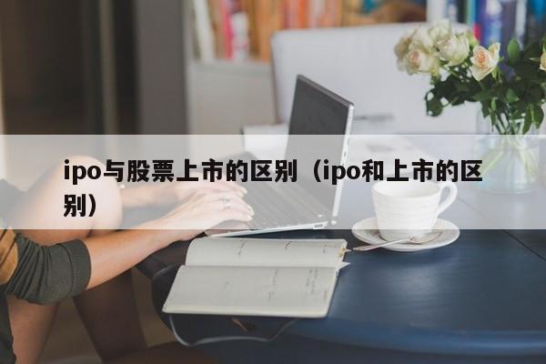 ipo与股票上市的区别（ipo和上市的区别）（ipo和股票上市有什么区别）