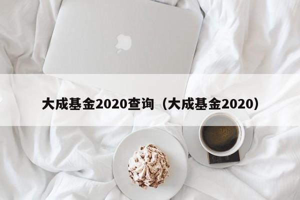 大成基金2020查询（大成基金2020）（大成2020基金净值查询）