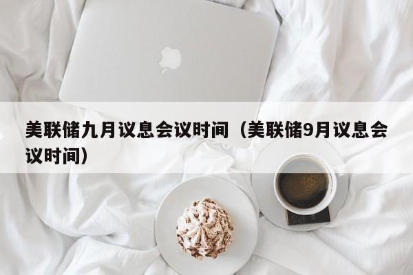 美联储九月议息会议时间（美联储9月议息会议时间）（美联储九月份议息会议时间）