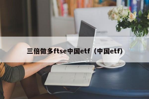 三倍做多ftse中国etf（中国etf）（FTSE中国三倍做多ETF）