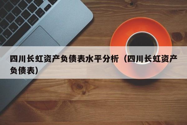 四川长虹资产负债表水平分析（四川长虹资产负债表）（四川长虹资产负债率）