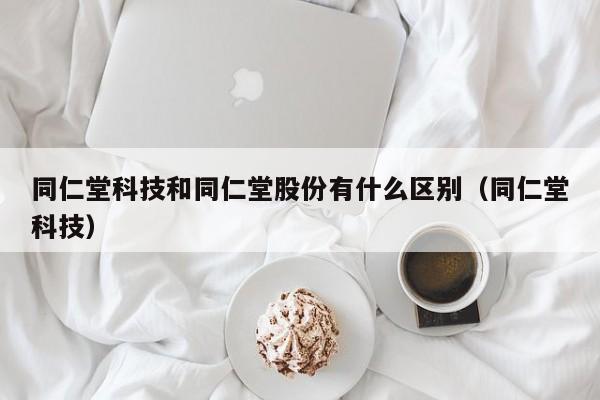 同仁堂科技和同仁堂股份有什么区别（同仁堂科技）