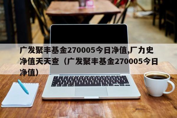 广发聚丰基金270005今日净值,厂力史净值天天查（广发聚丰基金270005今日净值）