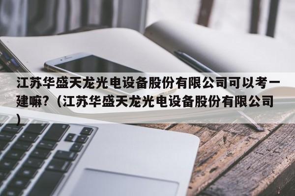 江苏华盛天龙光电设备股份有限公司可以考一建嘛?（江苏华盛天龙光电设备股份有限公司）