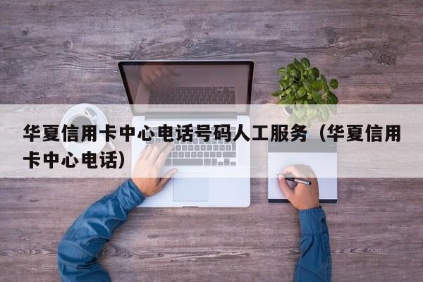 华夏信用卡中心电话号码人工服务（华夏信用卡中心电话）