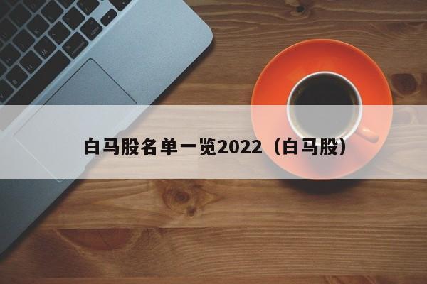 白马股名单一览2022（白马股）