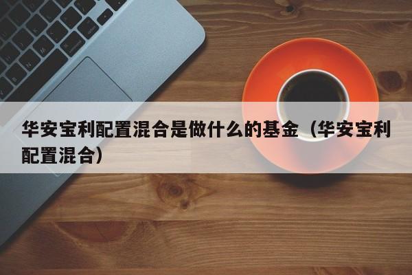 华安宝利配置混合是做什么的基金（华安宝利配置混合）