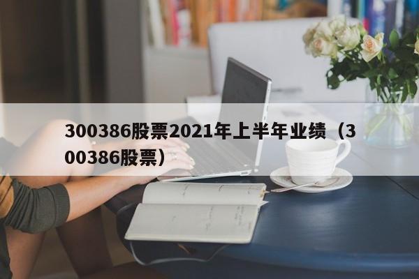 300386股票2021年上半年业绩（300386股票）