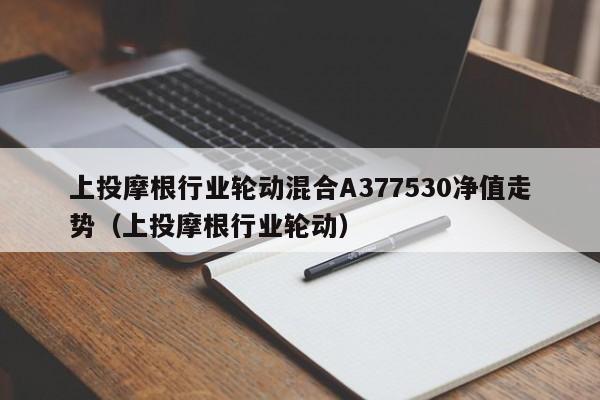 上投摩根行业轮动混合A377530净值走势（上投摩根行业轮动）