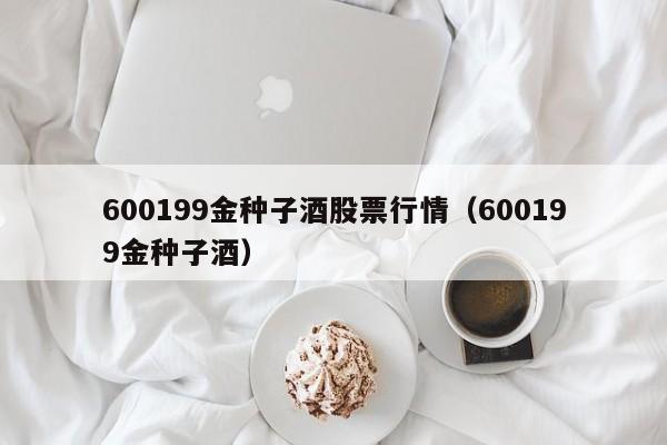 600199金种子酒股票行情（600199金种子酒）