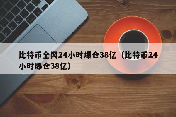 比特币全网24小时爆仓38亿（比特币24小时爆仓38亿）