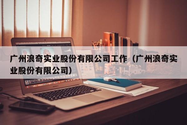 广州浪奇实业股份有限公司工作（广州浪奇实业股份有限公司）