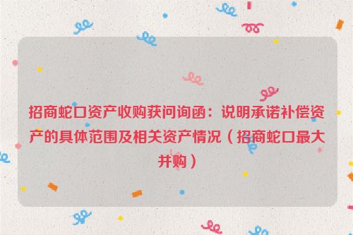 招商蛇口资产收购获问询函：说明承诺补偿资产的具体范围及相关资产情况（招商蛇口最大并购）