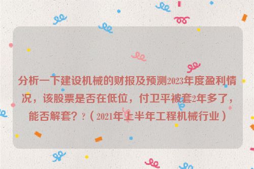 分析一下建设机械的财报及预测2023年度盈利情况，该股票是否在低位，付卫平被套2年多了，能否解套？?（2021年上半年工程机械行业）
