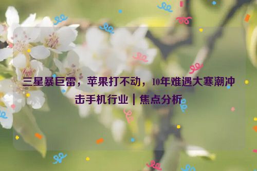 三星暴巨雷，苹果打不动，10年难遇大寒潮冲击手机行业｜焦点分析