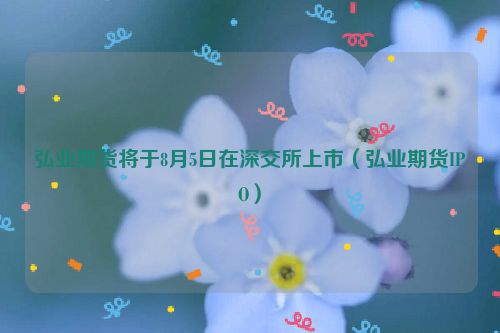 弘业期货将于8月5日在深交所上市（弘业期货IPO）