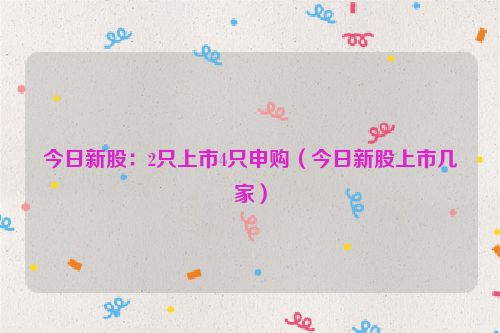 今日新股：2只上市4只申购（今日新股上市几家）