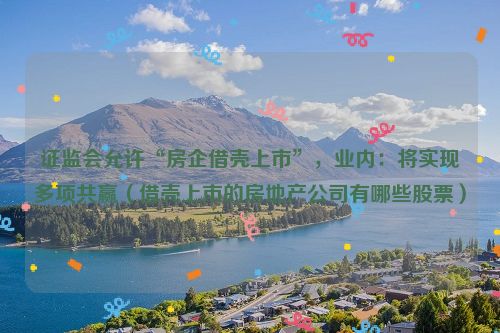 证监会允许“房企借壳上市”，业内：将实现多项共赢（借壳上市的房地产公司有哪些股票）