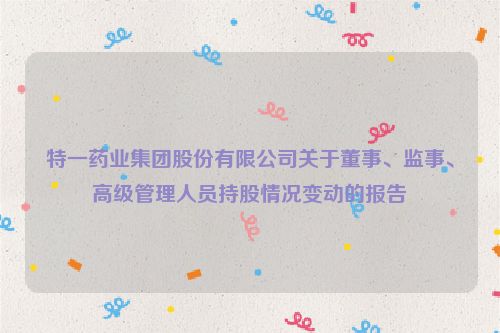 特一药业集团股份有限公司关于董事、监事、高级管理人员持股情况变动的报告