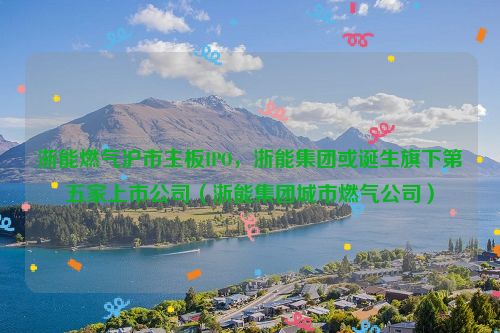 浙能燃气沪市主板IPO，浙能集团或诞生旗下第五家上市公司（浙能集团城市燃气公司）