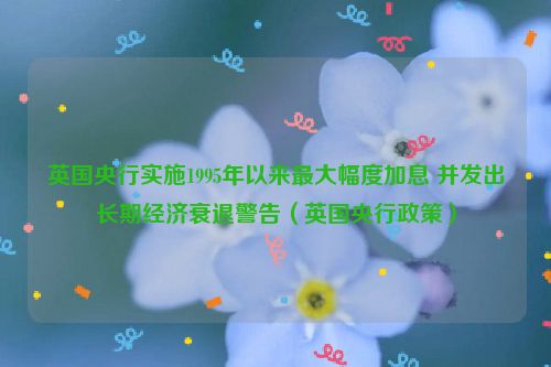 英国央行实施1995年以来最大幅度加息 并发出长期经济衰退警告（英国央行政策）