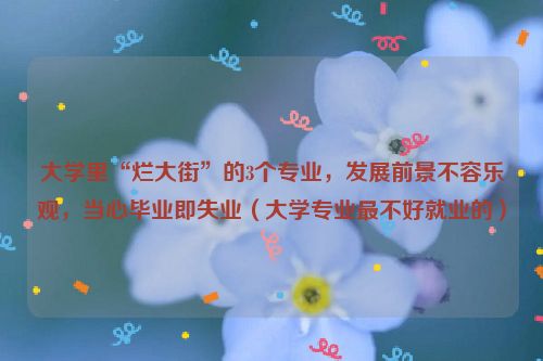 大学里“烂大街”的3个专业，发展前景不容乐观，当心毕业即失业（大学专业最不好就业的）