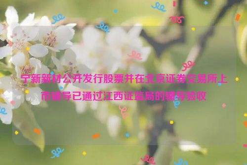 宁新新材公开发行股票并在北京证券交易所上市辅导已通过江西证监局的辅导验收