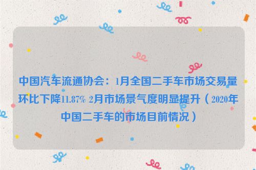 中国汽车流通协会：1月全国二手车市场交易量环比下降11.87% 2月市场景气度明显提升（2020年中国二手车的市场目前情况）