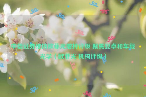 中信证券维持欧菲光增持评级 聚焦安卓和车载光学（欧菲光 机构评级）