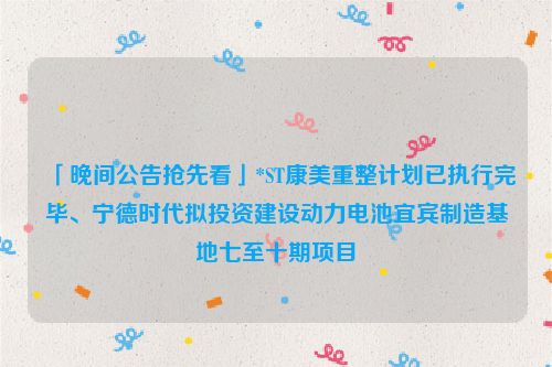 「晚间公告抢先看」*ST康美重整计划已执行完毕、宁德时代拟投资建设动力电池宜宾制造基地七至十期项目