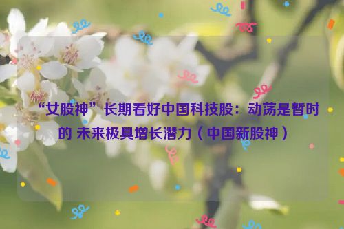 “女股神”长期看好中国科技股：动荡是暂时的 未来极具增长潜力（中国新股神）