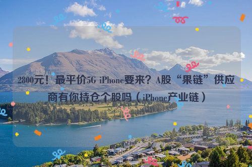 2800元！最平价5G iPhone要来？A股“果链”供应商有你持仓个股吗（iPhone产业链）