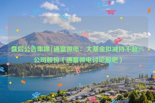 盘后公告集锦|通富微电：大基金拟减持不超2%公司股份（通富微电讨论股吧）