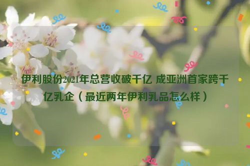 伊利股份2021年总营收破千亿 成亚洲首家跨千亿乳企（最近两年伊利乳品怎么样）