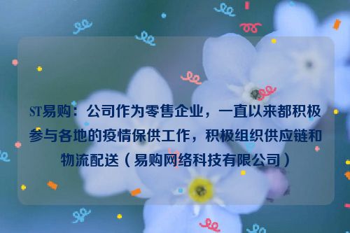 ST易购：公司作为零售企业，一直以来都积极参与各地的疫情保供工作，积极组织供应链和物流配送（易购网络科技有限公司）