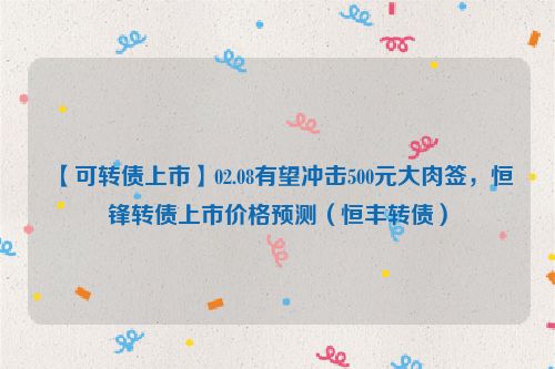 【可转债上市】02.08有望冲击500元大肉签，恒锋转债上市价格预测（恒丰转债）