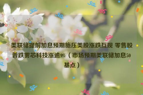 美联储提前加息预期施压美股涨跌互现 零售股普跌雾芯科技涨逾9%（市场预期美联储加息50基点）