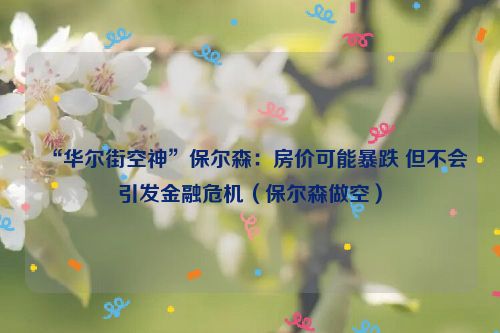 “华尔街空神”保尔森：房价可能暴跌 但不会引发金融危机（保尔森做空）