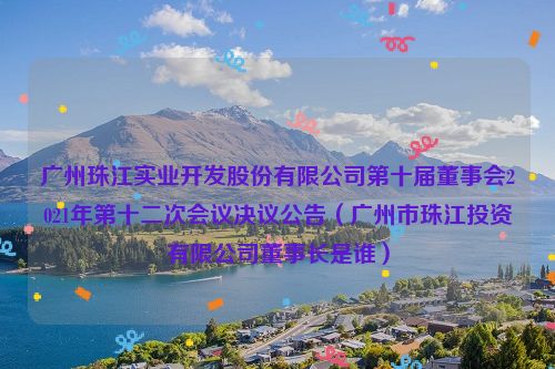 广州珠江实业开发股份有限公司第十届董事会2021年第十二次会议决议公告（广州市珠江投资有限公司董事长是谁）