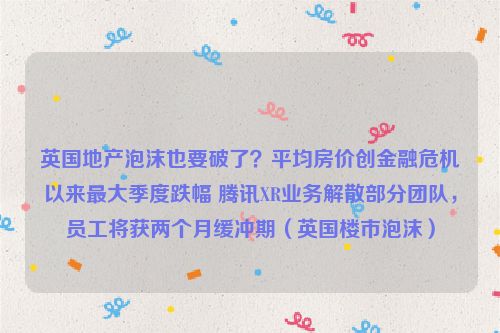 英国地产泡沫也要破了？平均房价创金融危机以来最大季度跌幅 腾讯XR业务解散部分团队，员工将获两个月缓冲期（英国楼市泡沫）