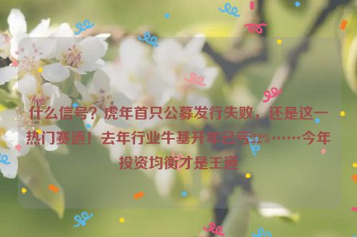 什么信号？虎年首只公募发行失败，还是这一热门赛道！去年行业牛基开年已亏22%……今年投资均衡才是王道