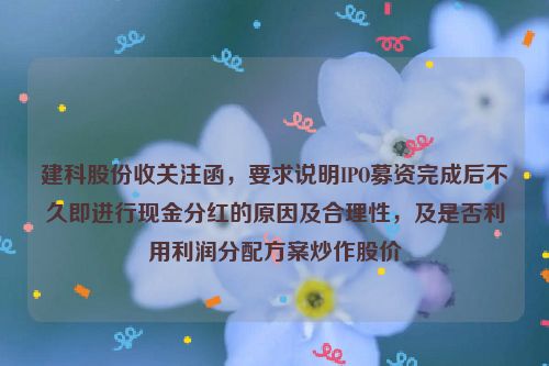 建科股份收关注函，要求说明IPO募资完成后不久即进行现金分红的原因及合理性，及是否利用利润分配方案炒作股价