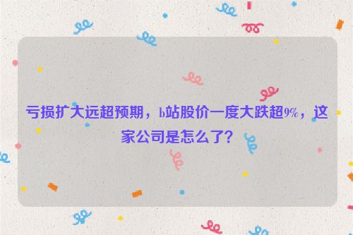 亏损扩大远超预期，b站股价一度大跌超9%，这家公司是怎么了？