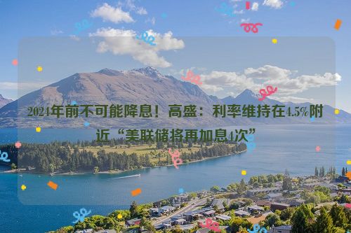 2024年前不可能降息！高盛：利率维持在4.5%附近“美联储将再加息4次”