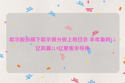 歌尔股份旗下歌尔微分拆上市过会 半年盈利1.5亿拟募31.9亿聚焦半导体